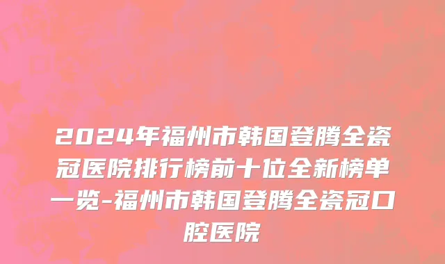 2024年福州市韩国登腾全瓷冠医院排行榜前十位全新榜单一览-福州市韩国登腾全瓷冠口腔医院