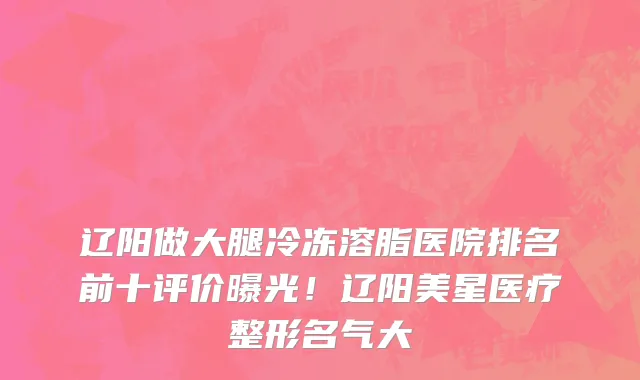 辽阳做大腿冷冻溶脂医院排名前十评价曝光!辽阳美星医疗整形名气大