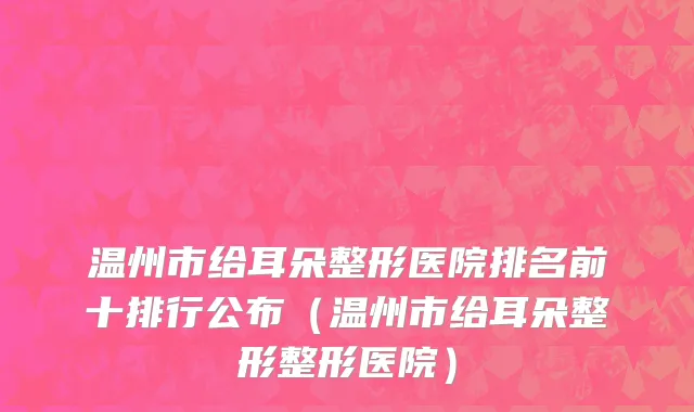 温州市给耳朵整形医院排名前十排行公布（温州市给耳朵整形整形医院）