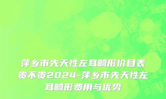 萍乡市先天性左耳畸形价目表贵不贵2024-萍乡市先天性左耳畸形费用与优势