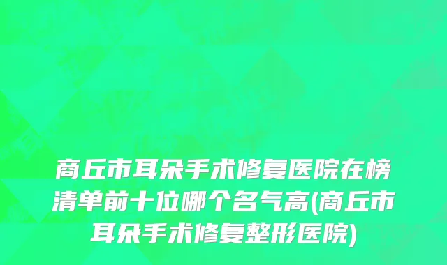 商丘市耳朵手术修复医院在榜清单前十位哪个名气高(商丘市耳朵手术修复整形医院)