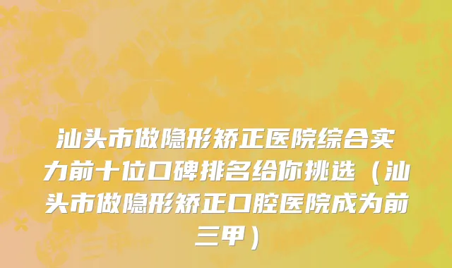 汕头市做隐形矫正医院综合实力前十位口碑排名给你挑选（汕头市做隐形矫正口腔医院成为前三甲）