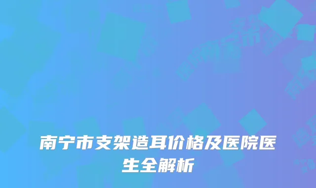 南宁市支架造耳价格及医院医生全解析