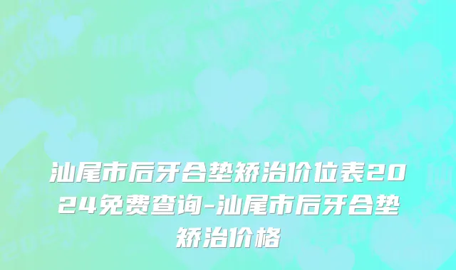 汕尾市后牙合垫矫治价位表2024免费查询-汕尾市后牙合垫矫治价格
