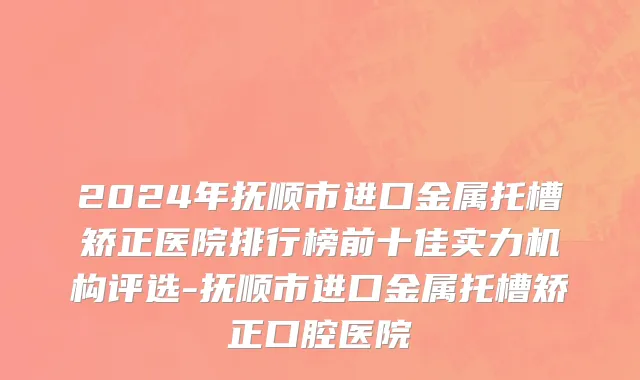 2024年抚顺市进口金属托槽矫正医院排行榜前十佳实力机构评选-抚顺市进口金属托槽矫正口腔医院