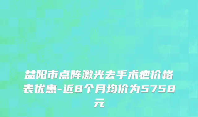 益阳市点阵激光去手术疤价格表优惠-近8个月均价为5758元