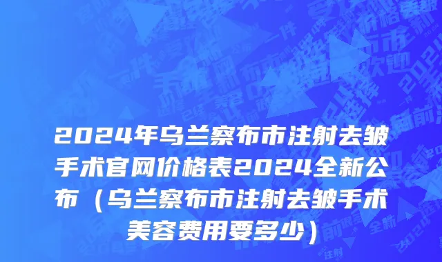 2024年乌兰察布市注射去皱手术官网价格表2024全新公布（乌兰察布市注射去皱手术美容费用要多少）