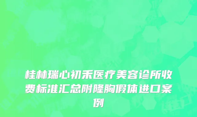 桂林瑞心初禾医疗美容诊所收费标准汇总附隆胸假体进口案例