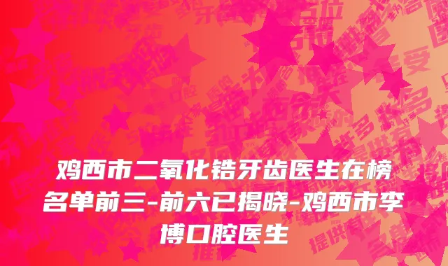 鸡西市二氧化锆牙齿医生在榜名单前三-前六已揭晓-鸡西市李博口腔医生
