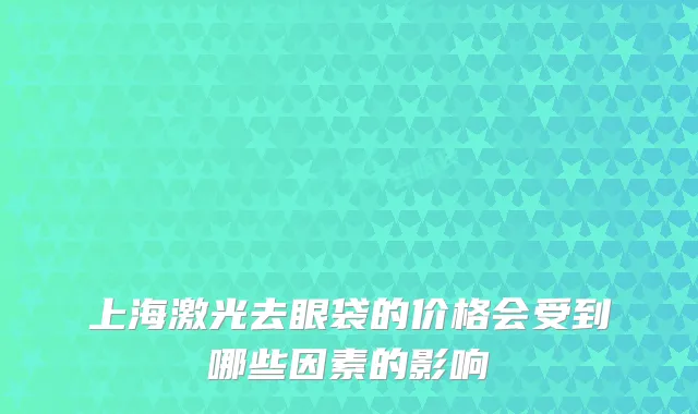 上海激光去眼袋的价格会受到哪些因素的影响