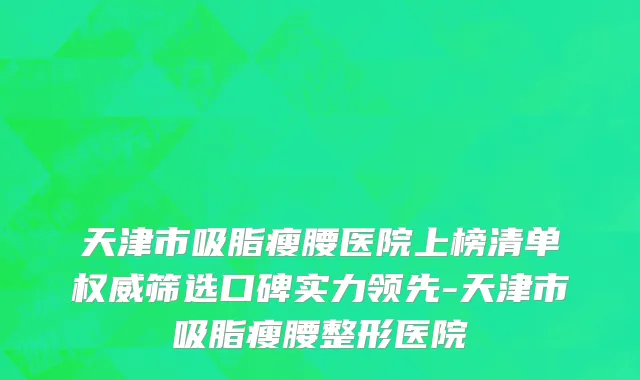 天津市吸脂瘦腰医院上榜清单权威筛选口碑实力领先-天津市吸脂瘦腰整形医院