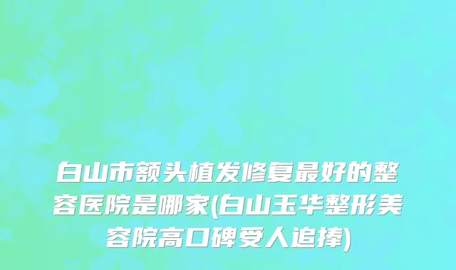 白山市额头植发修复最好的整容医院是哪家(白山玉华整形美容院高口碑受人追捧)