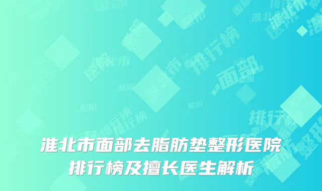 淮北市面部去脂肪垫整形医院排行榜及擅长医生解析