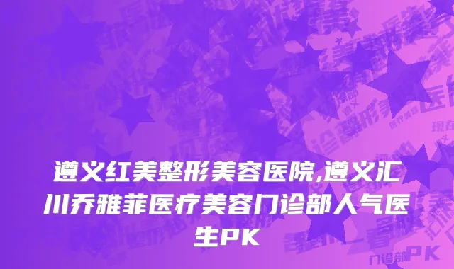 遵义红美整形美容医院,遵义汇川乔雅菲医疗美容门诊部人气医生PK