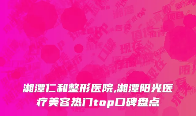 湘潭仁和整形医院,湘潭阳光医疗美容热门top口碑盘点