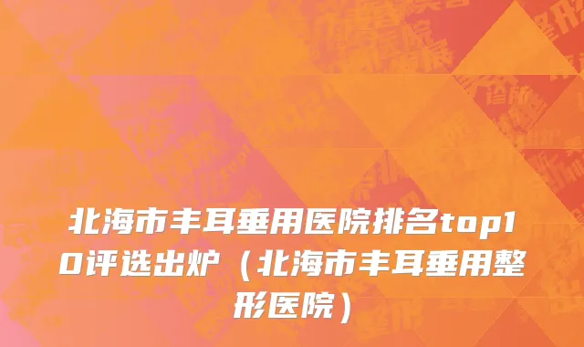 北海市丰耳垂用医院排名top10评选出炉（北海市丰耳垂用整形医院）