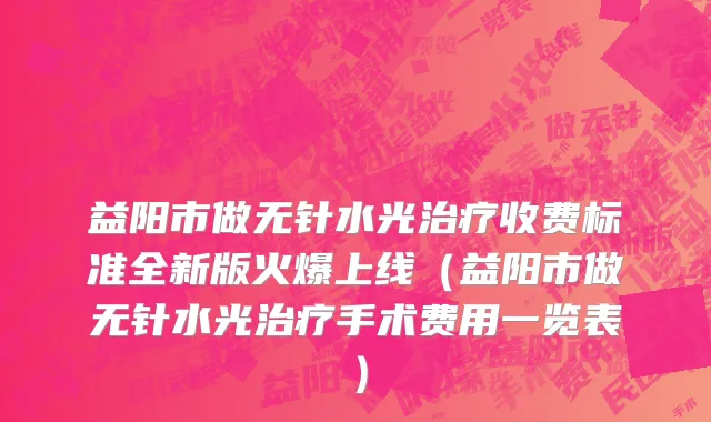 益阳市做无针水光治疗收费标准全新版火爆上线（益阳市做无针水光治疗手术费用一览表）