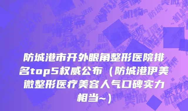 防城港市开外眼角整形医院排名top5权威公布（防城港伊美微整形医疗美容人气口碑实力相当~）