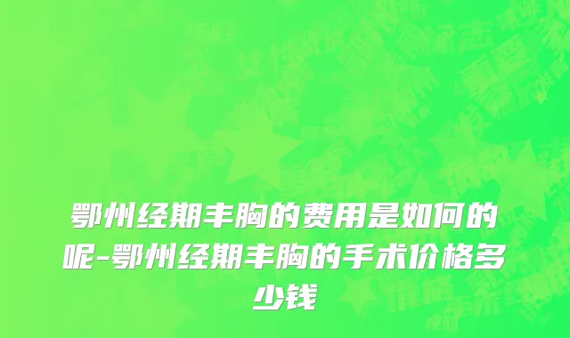鄂州经期丰胸的费用是如何的呢-鄂州经期丰胸的手术价格多少钱