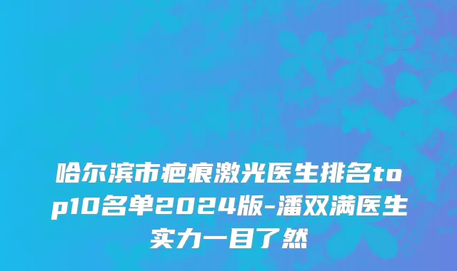 哈尔滨市疤痕激光医生排名top10名单2024版-潘双满医生实力一目了然