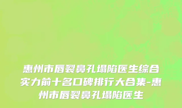 惠州市唇裂鼻孔塌陷医生综合实力前十名口碑排行大合集-惠州市唇裂鼻孔塌陷医生