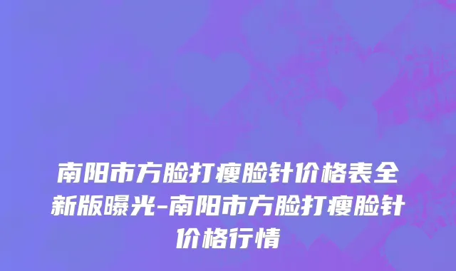 南阳市方脸打瘦脸针价格表全新版曝光-南阳市方脸打瘦脸针价格行情