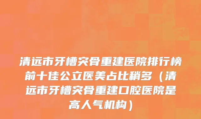 清远市牙槽突骨重建医院排行榜前十佳公立医美占比稍多（清远市牙槽突骨重建口腔医院是高人气机构）