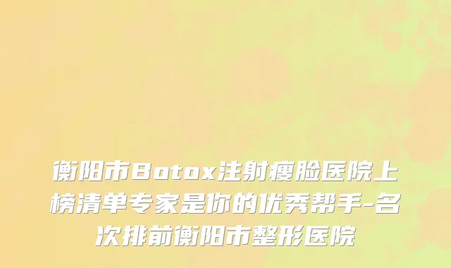 衡阳市Botox注射瘦脸医院上榜清单专家是你的优秀帮手-名次排前衡阳市整形医院