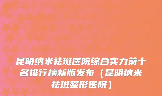 昆明纳米祛斑医院综合实力前十名排行榜新版发布(昆明纳米祛斑整形医院)