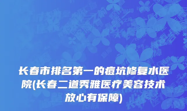 长春市排名第一的痘坑修复水医院(长春二道秀雅医疗美容技术放心有保障)