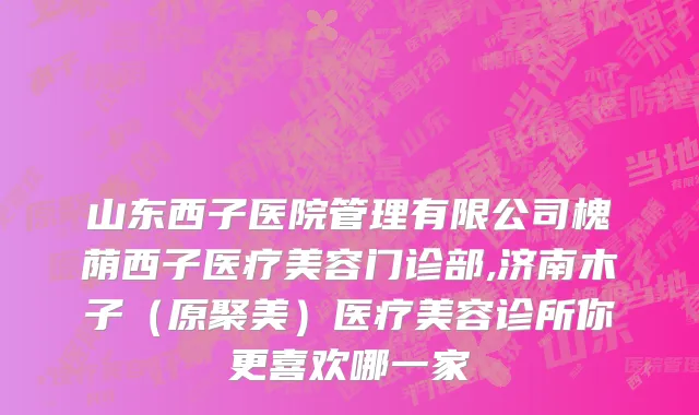 山东西子医院管理有限公司槐荫西子医疗美容门诊部,济南木子（原聚美）医疗美容诊所你更喜欢哪一家