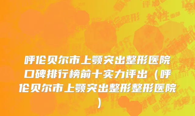 呼伦贝尔市上颚突出整形医院口碑排行榜前十实力评出（呼伦贝尔市上颚突出整形整形医院）