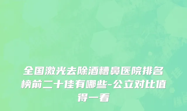 全国激光去除酒糟鼻医院排名榜前二十佳有哪些-公立对比值得一看