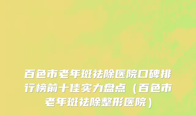 百色市老年斑祛除医院口碑排行榜前十佳实力盘点（百色市老年斑祛除整形医院）