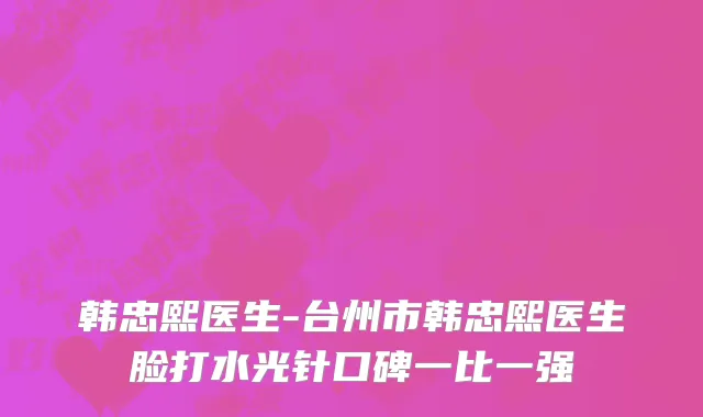韩忠熙医生-台州市韩忠熙医生脸打水光针口碑一比一强