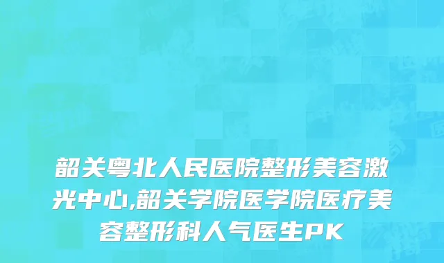 韶关粤北人民医院整形美容激光中心,韶关学院医学院医疗美容整形科人气医生PK