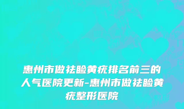 惠州市做祛睑黄疣排名前三的人气医院更新-惠州市做祛睑黄疣整形医院