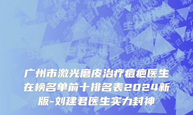 广州市激光磨皮治疗痘疤医生在榜名单前十排名表2024新版-刘建君医生实力封神