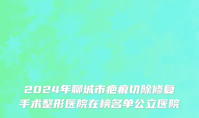 2024年聊城市疤痕切除修复手术整形医院在榜名单公立医院