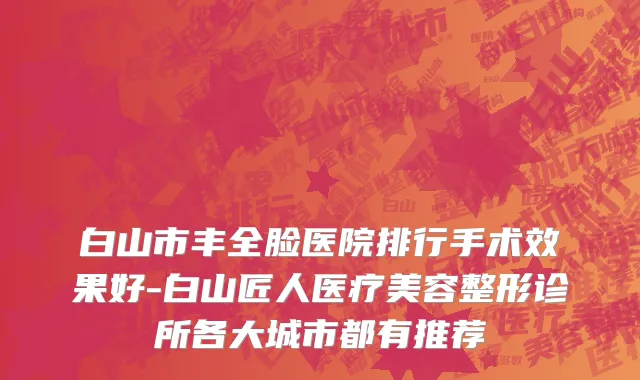 白山市丰全脸医院排行手术效果好-白山匠人医疗美容整形诊所各大城市都有推荐