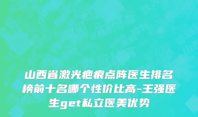 山西省激光疤痕点阵医生排名榜前十名哪个性价比高-王强医生get私立医美优势