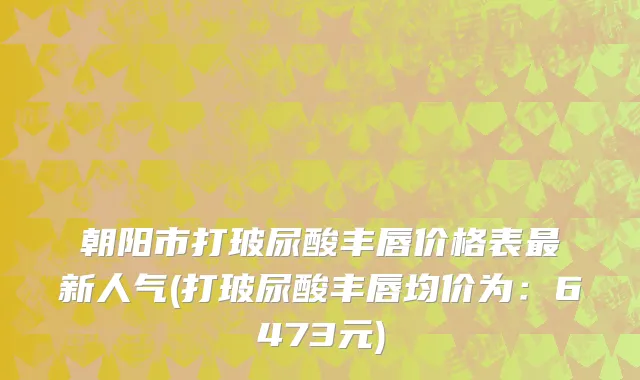 朝阳市打玻尿酸丰唇价格表最新人气(打玻尿酸丰唇均价为：6473元)
