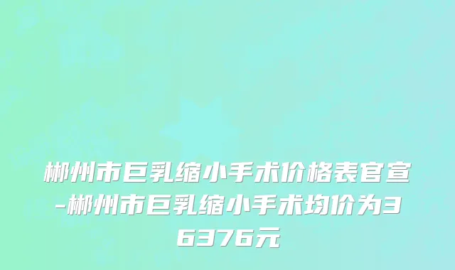 郴州市巨乳缩小手术价格表官宣-郴州市巨乳缩小手术均价为36376元