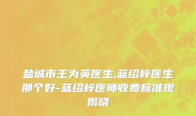 盐城市王为英医生,蓝绍梓医生那个好-蓝绍梓医师收费标准现揭晓