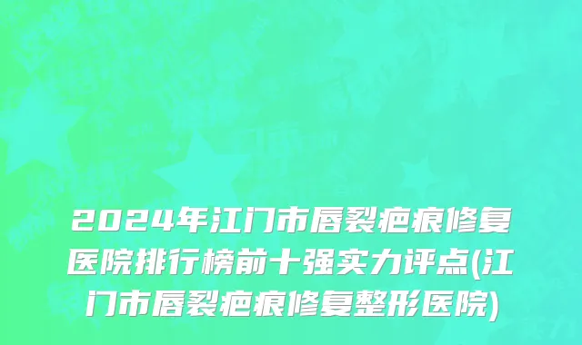 2024年江门市唇裂疤痕修复医院排行榜前十强实力评点(江门市唇裂疤痕修复整形医院)