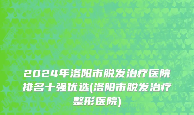 2024年洛阳市脱发治疗医院排名十强优选(洛阳市脱发治疗整形医院)