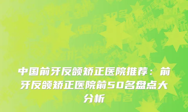 中国前牙反颌矫正医院推荐：前牙反颌矫正医院前50名盘点大分析