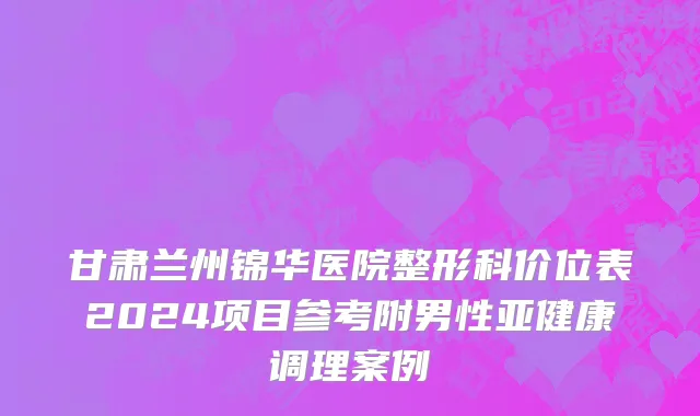 甘肃兰州锦华医院整形科价位表2024项目参考附男性亚健康调理案例