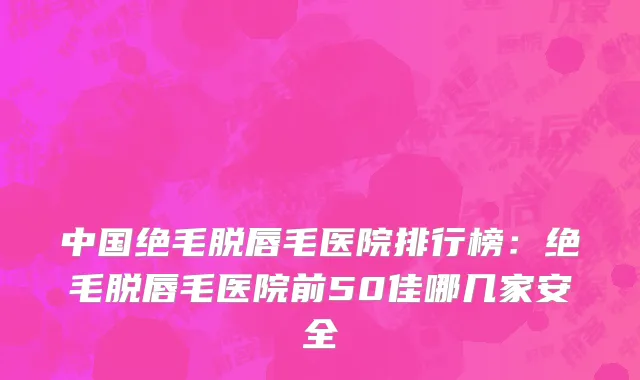 中国绝毛脱唇毛医院排行榜：绝毛脱唇毛医院前50佳哪几家安全
