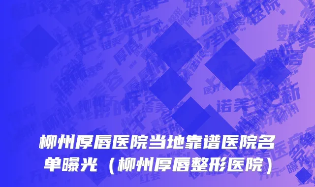 柳州厚唇医院当地靠谱医院名单曝光(柳州厚唇整形医院)